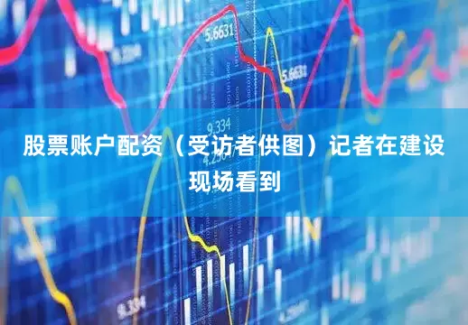 股票账户配资（受访者供图）记者在建设现场看到