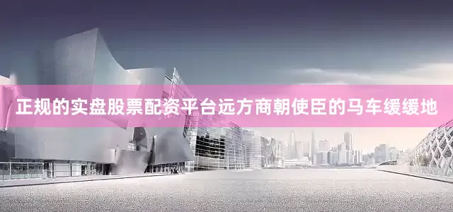 正规的实盘股票配资平台远方商朝使臣的马车缓缓地