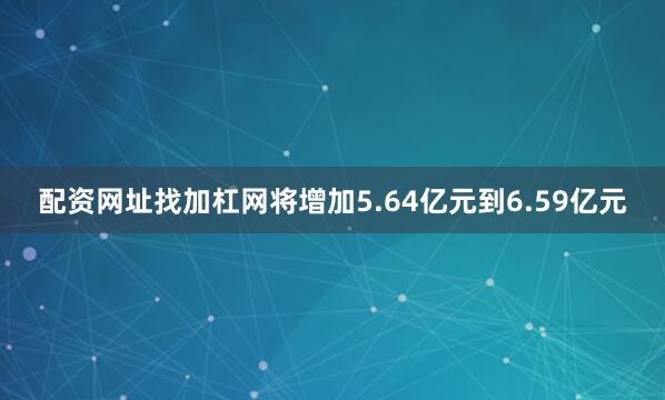配资网址找加杠网将增加5.64亿元到6.59亿元