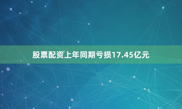 股票配资上年同期亏损17.45亿元