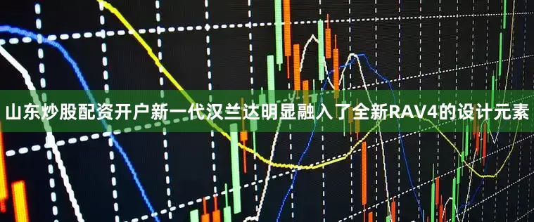 山东炒股配资开户新一代汉兰达明显融入了全新RAV4的设计元素