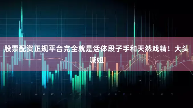 股票配资正规平台完全就是活体段子手和天然戏精！大头喊姐