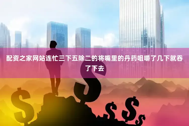 配资之家网站连忙三下五除二的将嘴里的丹药咀嚼了几下就吞了下去