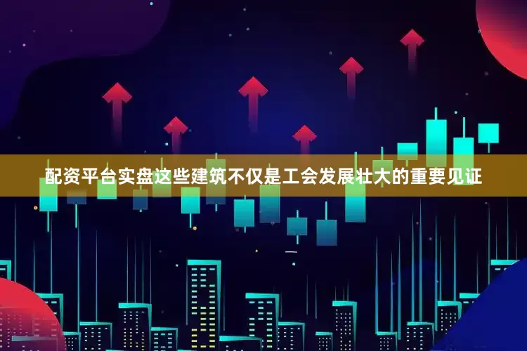 配资平台实盘这些建筑不仅是工会发展壮大的重要见证