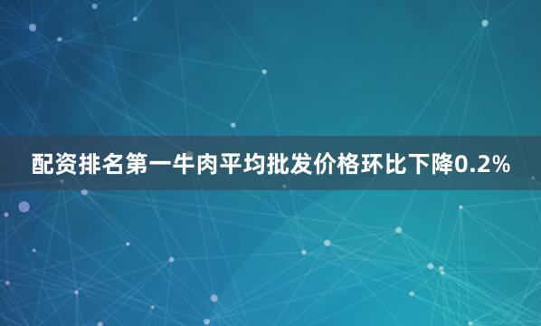 配资排名第一牛肉平均批发价格环比下降0.2%