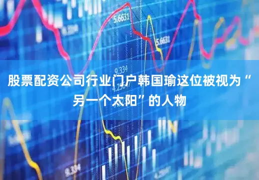 股票配资公司行业门户韩国瑜这位被视为“另一个太阳”的人物