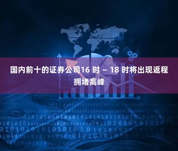 国内前十的证券公司16 时 — 18 时将出现返程拥堵高峰