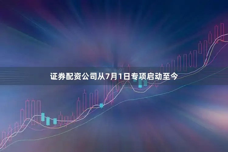 证券配资公司从7月1日专项启动至今