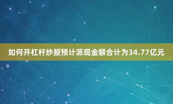 如何开杠杆炒股预计派现金额合计为34.77亿元