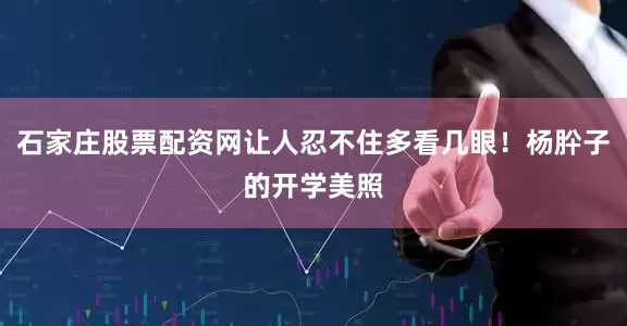 石家庄股票配资网让人忍不住多看几眼！杨肸子的开学美照