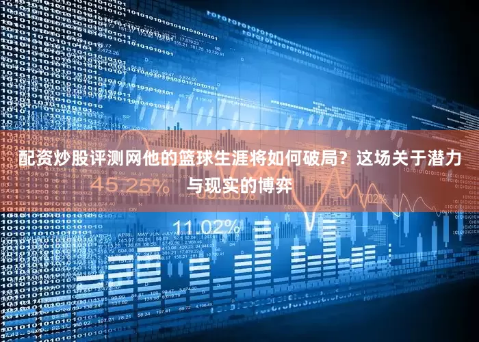 配资炒股评测网他的篮球生涯将如何破局？这场关于潜力与现实的博弈