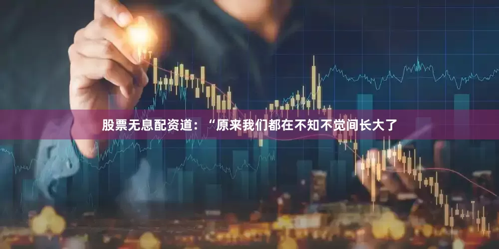 股票无息配资道：“原来我们都在不知不觉间长大了